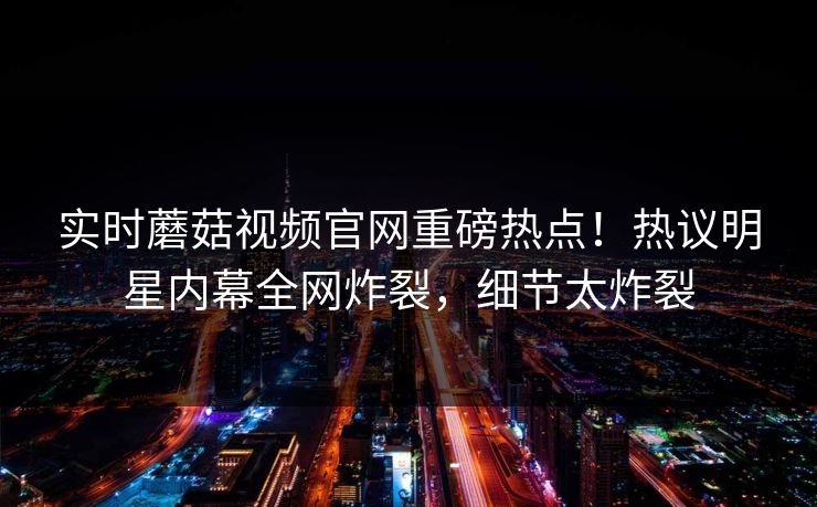 实时蘑菇视频官网重磅热点！热议明星内幕全网炸裂，细节太炸裂