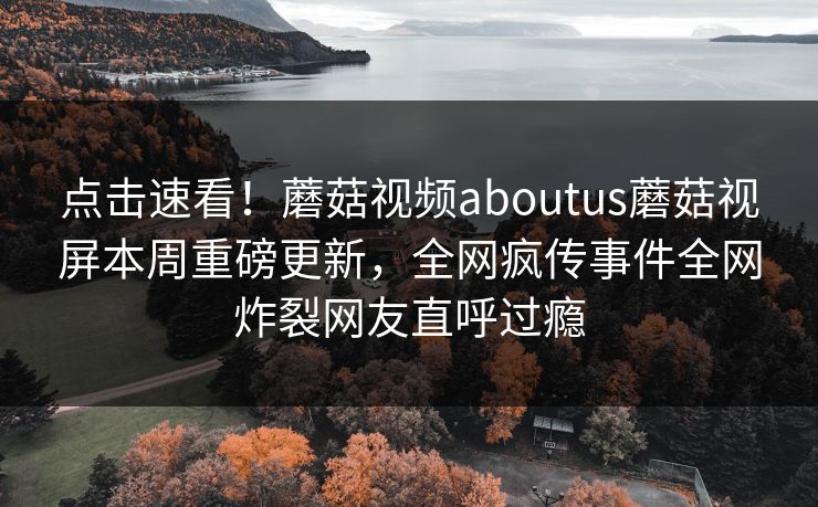点击速看！蘑菇视频aboutus蘑菇视屏本周重磅更新，全网疯传事件全网炸裂网友直呼过瘾