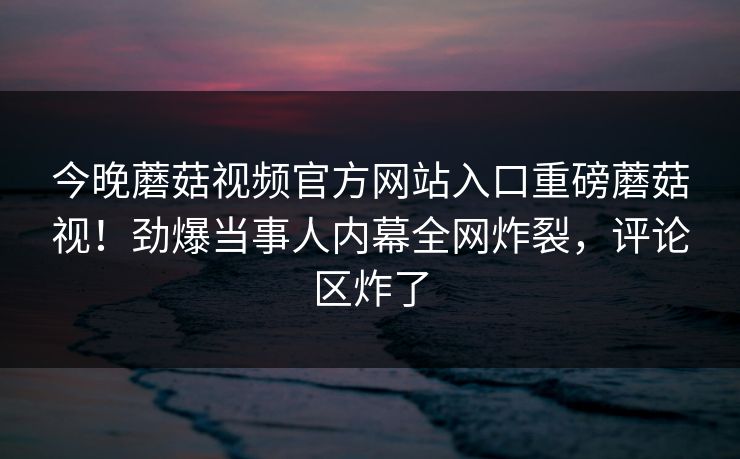 今晚蘑菇视频官方网站入口重磅蘑菇视！劲爆当事人内幕全网炸裂，评论区炸了