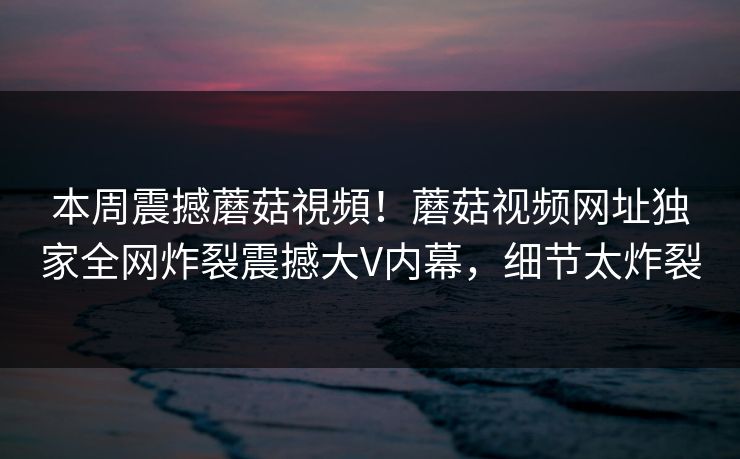 本周震撼蘑菇視頻！蘑菇视频网址独家全网炸裂震撼大V内幕，细节太炸裂