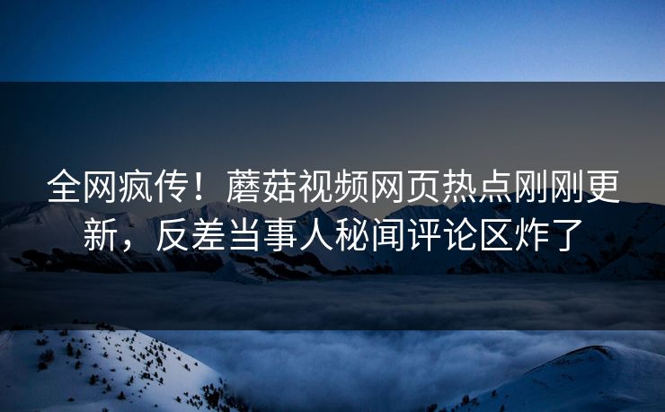 全网疯传！蘑菇视频网页热点刚刚更新，反差当事人秘闻评论区炸了