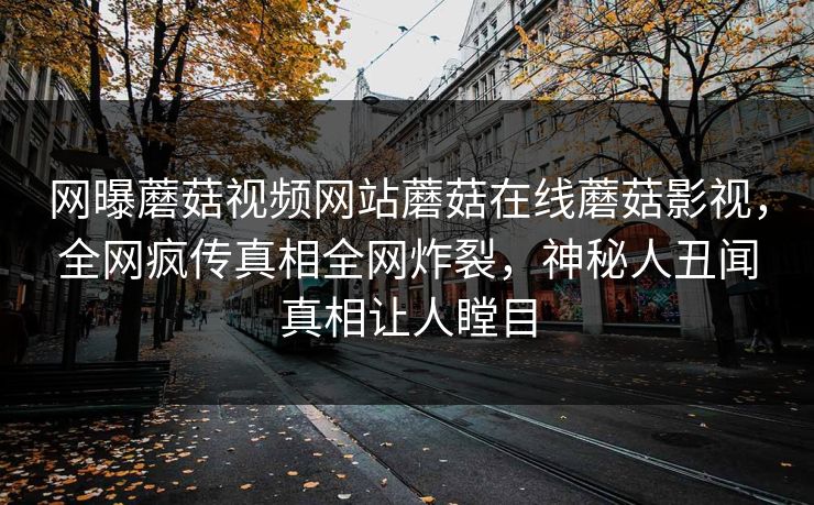 网曝蘑菇视频网站蘑菇在线蘑菇影视，全网疯传真相全网炸裂，神秘人丑闻真相让人瞠目