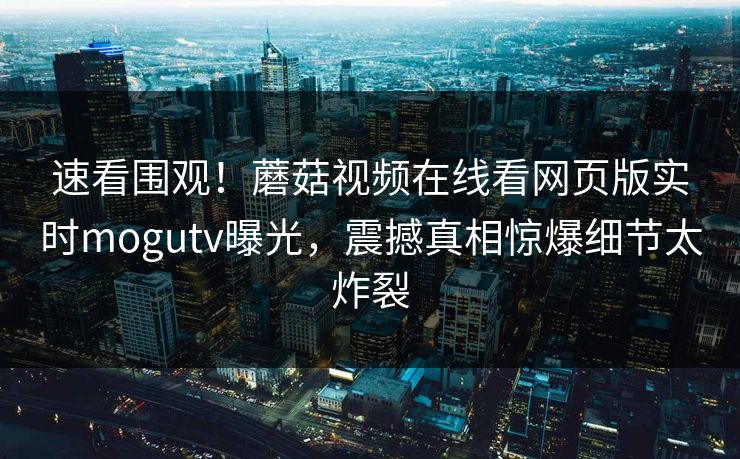 速看围观！蘑菇视频在线看网页版实时mogutv曝光，震撼真相惊爆细节太炸裂