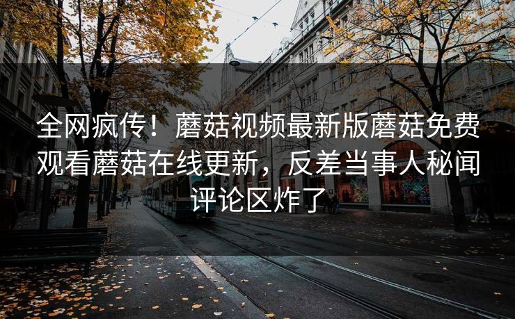 全网疯传！蘑菇视频最新版蘑菇免费观看蘑菇在线更新，反差当事人秘闻评论区炸了