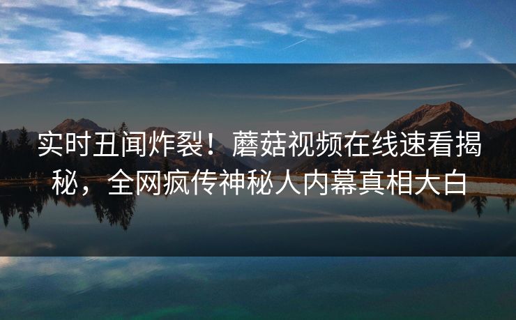 实时丑闻炸裂！蘑菇视频在线速看揭秘，全网疯传神秘人内幕真相大白