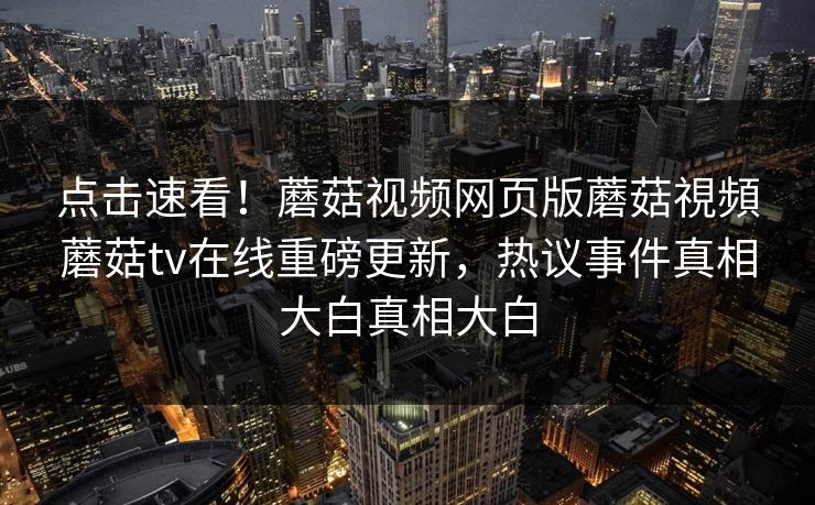 点击速看！蘑菇视频网页版蘑菇視頻蘑菇tv在线重磅更新，热议事件真相大白真相大白