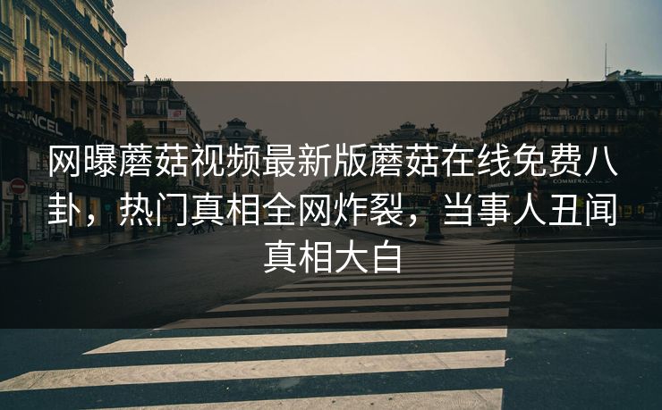 网曝蘑菇视频最新版蘑菇在线免费八卦，热门真相全网炸裂，当事人丑闻真相大白
