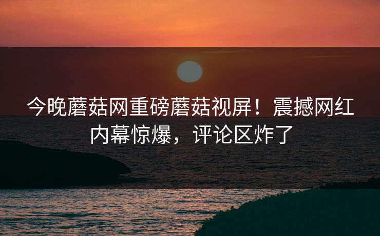 今晚蘑菇网重磅蘑菇视屏！震撼网红内幕惊爆，评论区炸了