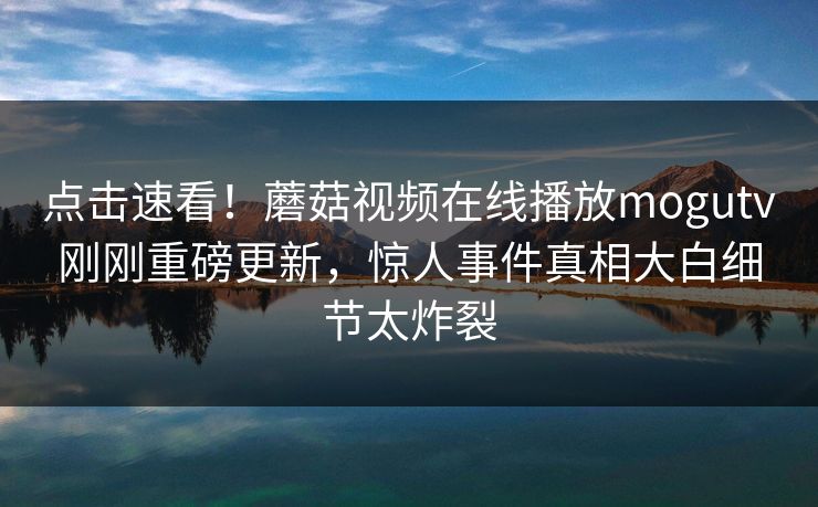 点击速看！蘑菇视频在线播放mogutv刚刚重磅更新，惊人事件真相大白细节太炸裂