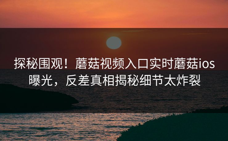 探秘围观！蘑菇视频入口实时蘑菇ios曝光，反差真相揭秘细节太炸裂