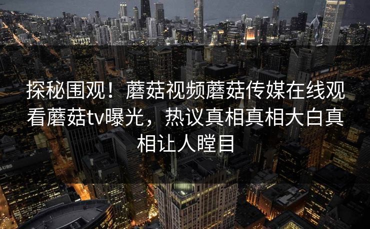 探秘围观！蘑菇视频蘑菇传媒在线观看蘑菇tv曝光，热议真相真相大白真相让人瞠目