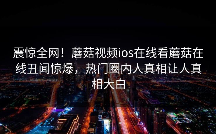 震惊全网！蘑菇视频ios在线看蘑菇在线丑闻惊爆，热门圈内人真相让人真相大白