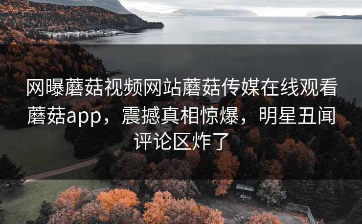 网曝蘑菇视频网站蘑菇传媒在线观看蘑菇app，震撼真相惊爆，明星丑闻评论区炸了