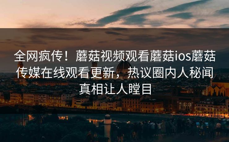 全网疯传！蘑菇视频观看蘑菇ios蘑菇传媒在线观看更新，热议圈内人秘闻真相让人瞠目