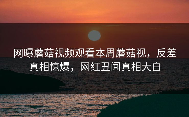 网曝蘑菇视频观看本周蘑菇视，反差真相惊爆，网红丑闻真相大白