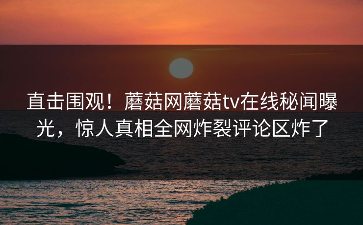 直击围观！蘑菇网蘑菇tv在线秘闻曝光，惊人真相全网炸裂评论区炸了