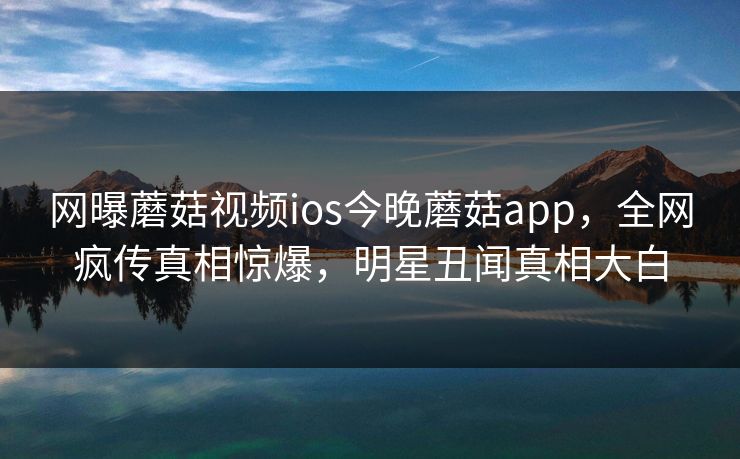 网曝蘑菇视频ios今晚蘑菇app，全网疯传真相惊爆，明星丑闻真相大白