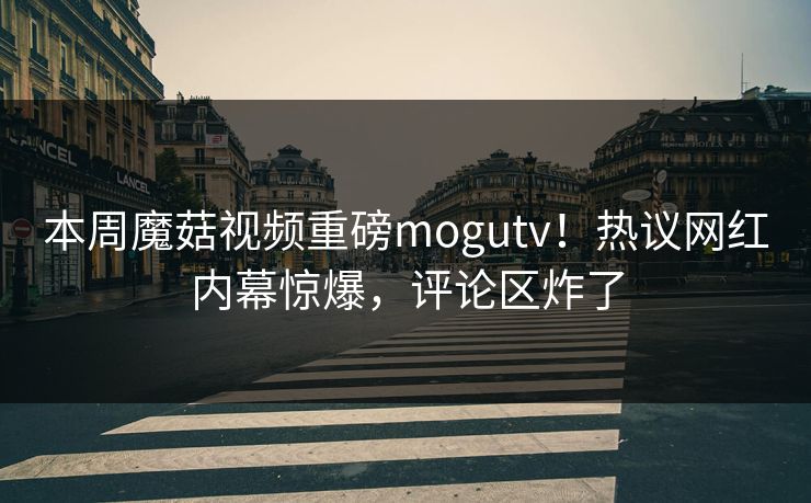 本周魔菇视频重磅mogutv！热议网红内幕惊爆，评论区炸了