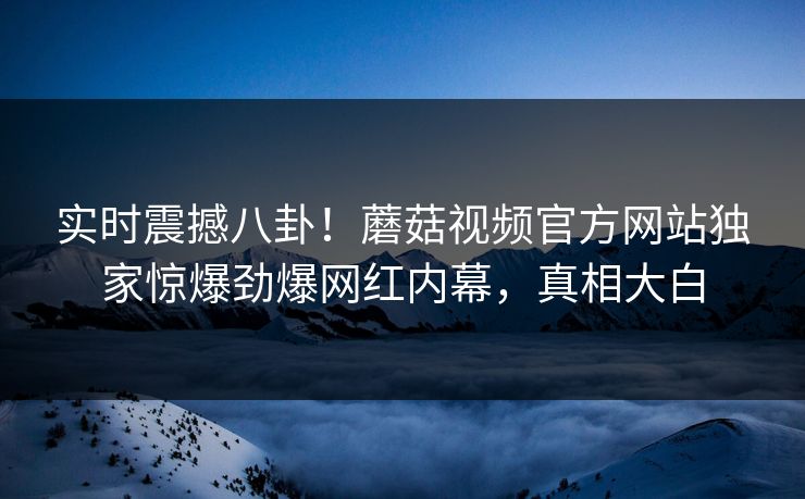 实时震撼八卦！蘑菇视频官方网站独家惊爆劲爆网红内幕，真相大白