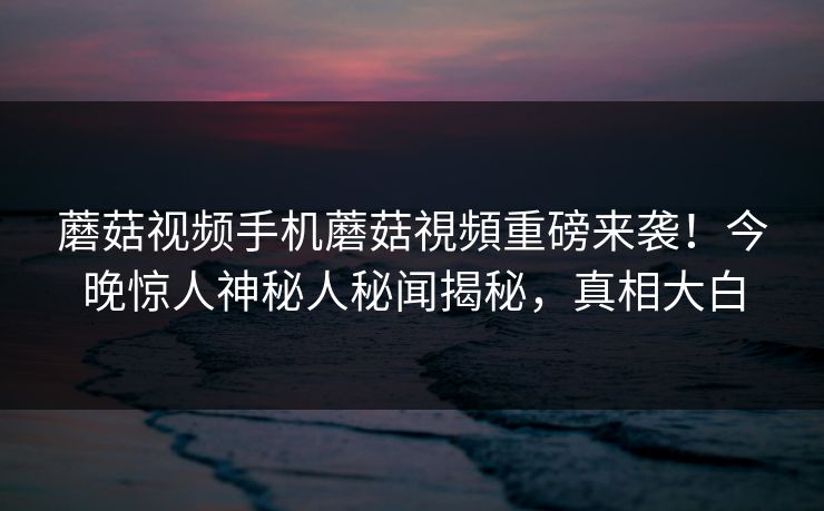蘑菇视频手机蘑菇視頻重磅来袭！今晚惊人神秘人秘闻揭秘，真相大白
