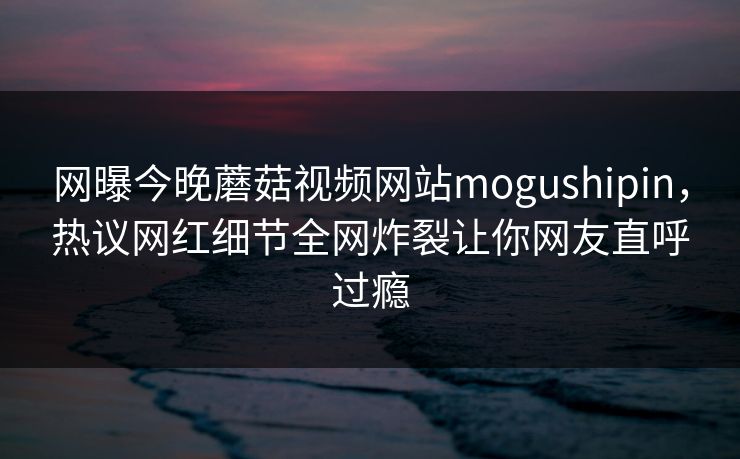 网曝今晚蘑菇视频网站mogushipin，热议网红细节全网炸裂让你网友直呼过瘾