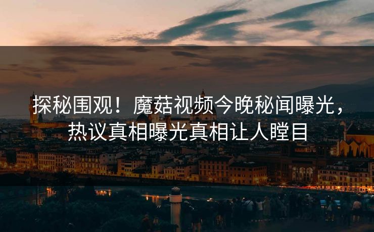 探秘围观！魔菇视频今晚秘闻曝光，热议真相曝光真相让人瞠目