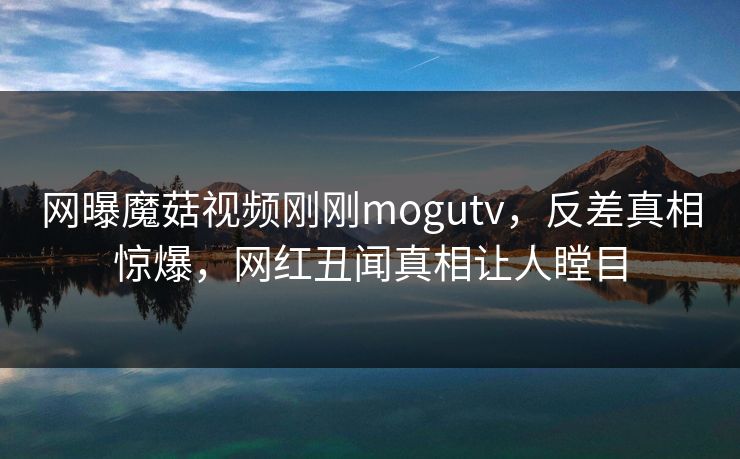 网曝魔菇视频刚刚mogutv，反差真相惊爆，网红丑闻真相让人瞠目