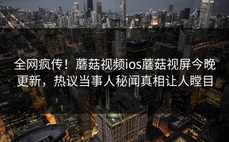 全网疯传！蘑菇视频ios蘑菇视屏今晚更新，热议当事人秘闻真相让人瞠目