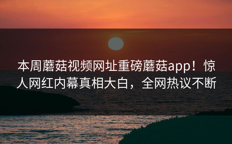 本周蘑菇视频网址重磅蘑菇app！惊人网红内幕真相大白，全网热议不断
