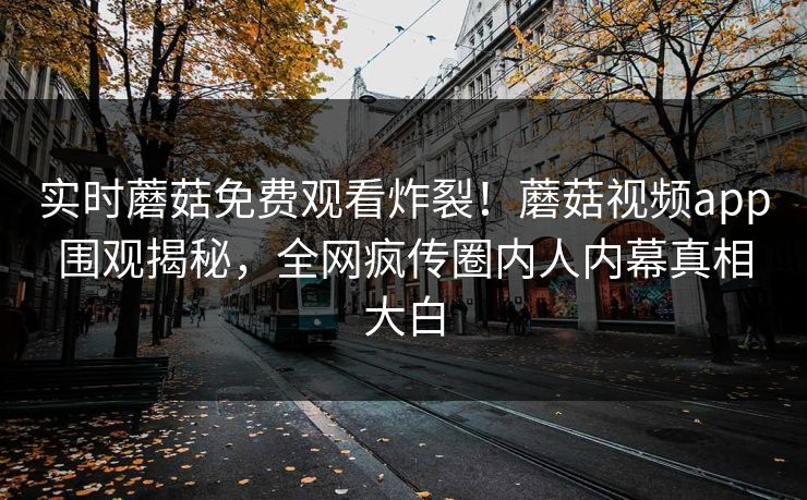 实时蘑菇免费观看炸裂！蘑菇视频app围观揭秘，全网疯传圈内人内幕真相大白