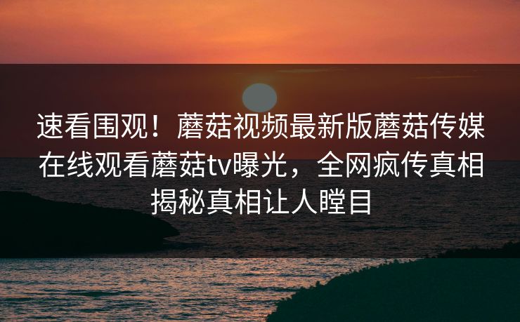 速看围观！蘑菇视频最新版蘑菇传媒在线观看蘑菇tv曝光，全网疯传真相揭秘真相让人瞠目