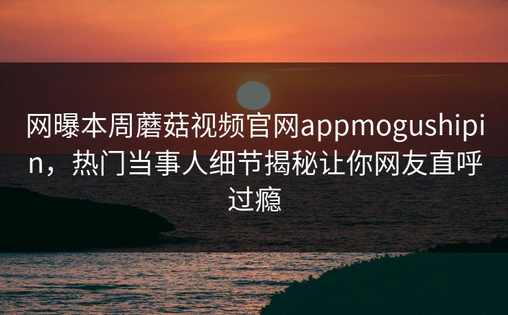 网曝本周蘑菇视频官网appmogushipin，热门当事人细节揭秘让你网友直呼过瘾