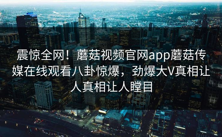 震惊全网！蘑菇视频官网app蘑菇传媒在线观看八卦惊爆，劲爆大V真相让人真相让人瞠目