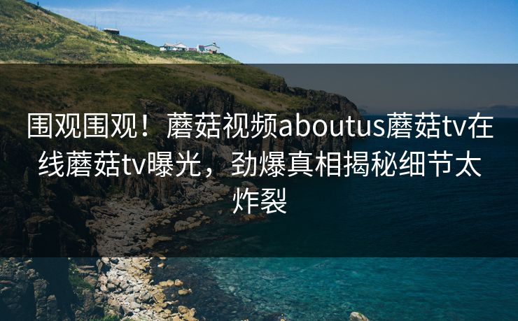 围观围观！蘑菇视频aboutus蘑菇tv在线蘑菇tv曝光，劲爆真相揭秘细节太炸裂