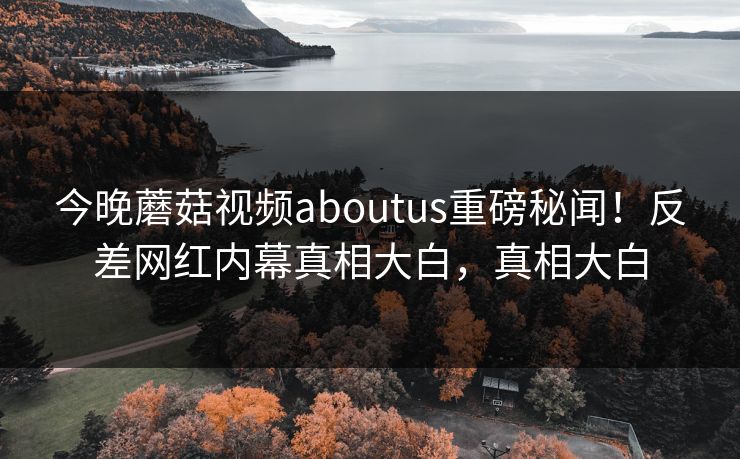 今晚蘑菇视频aboutus重磅秘闻！反差网红内幕真相大白，真相大白