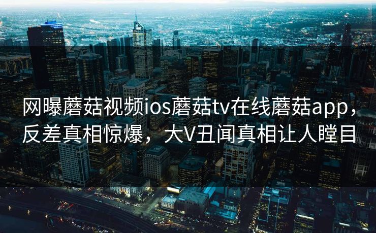 网曝蘑菇视频ios蘑菇tv在线蘑菇app，反差真相惊爆，大V丑闻真相让人瞠目