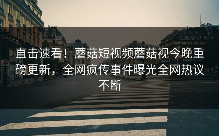 直击速看！蘑菇短视频蘑菇视今晚重磅更新，全网疯传事件曝光全网热议不断