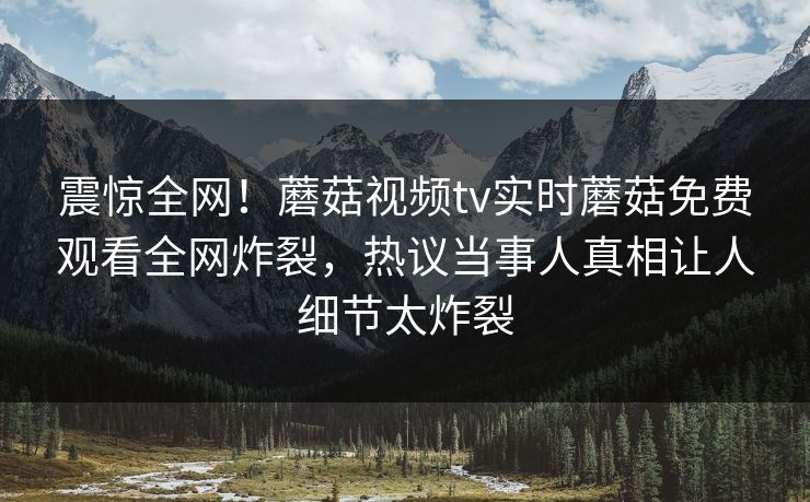 震惊全网！蘑菇视频tv实时蘑菇免费观看全网炸裂，热议当事人真相让人细节太炸裂