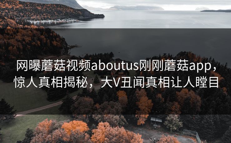 网曝蘑菇视频aboutus刚刚蘑菇app，惊人真相揭秘，大V丑闻真相让人瞠目