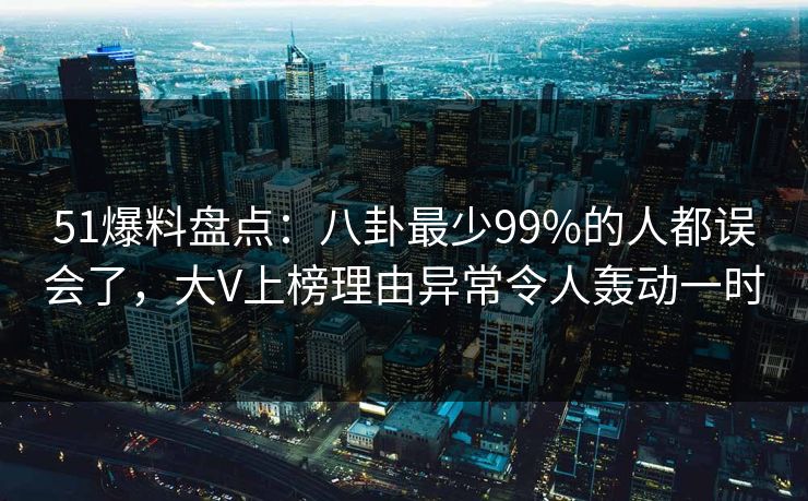 51爆料盘点：八卦最少99%的人都误会了，大V上榜理由异常令人轰动一时