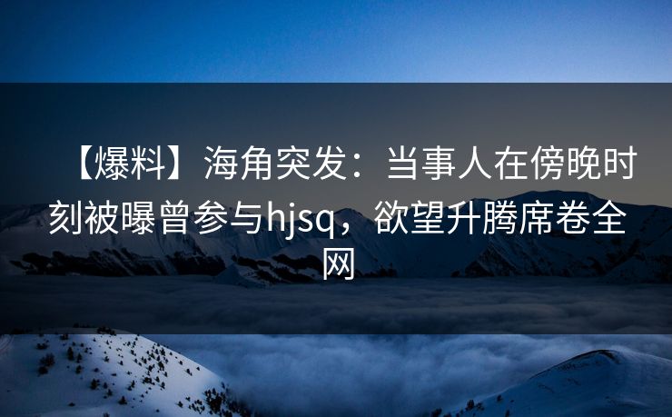 【爆料】海角突发：当事人在傍晚时刻被曝曾参与hjsq，欲望升腾席卷全网