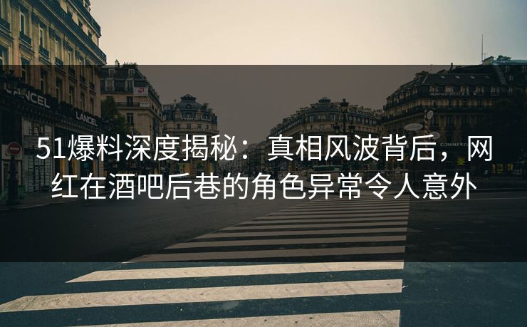 51爆料深度揭秘：真相风波背后，网红在酒吧后巷的角色异常令人意外