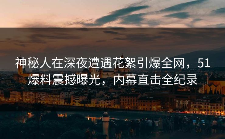 神秘人在深夜遭遇花絮引爆全网，51爆料震撼曝光，内幕直击全纪录
