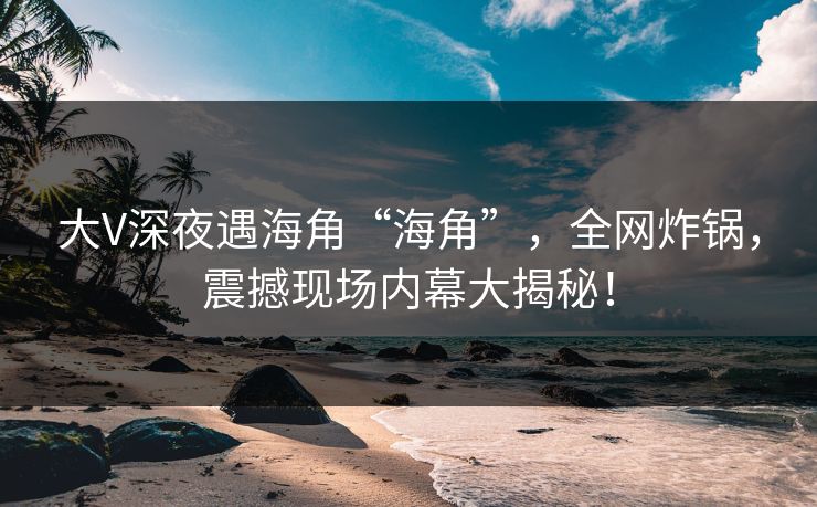 大V深夜遇海角“海角”，全网炸锅，震撼现场内幕大揭秘！
