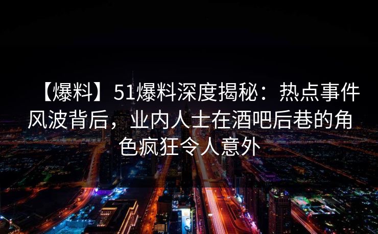 【爆料】51爆料深度揭秘：热点事件风波背后，业内人士在酒吧后巷的角色疯狂令人意外
