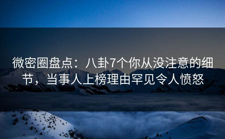 微密圈盘点：八卦7个你从没注意的细节，当事人上榜理由罕见令人愤怒