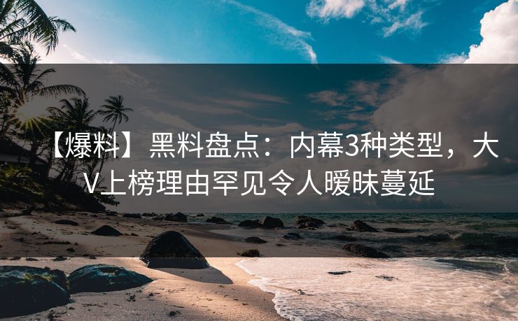 【爆料】黑料盘点：内幕3种类型，大V上榜理由罕见令人暧昧蔓延