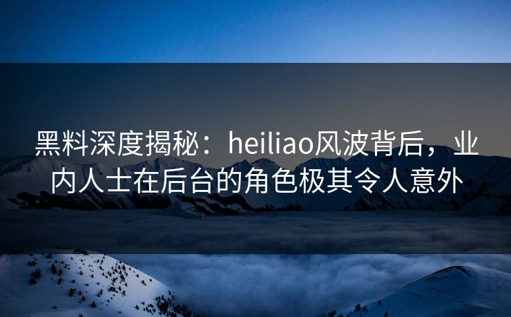 黑料深度揭秘：heiliao风波背后，业内人士在后台的角色极其令人意外