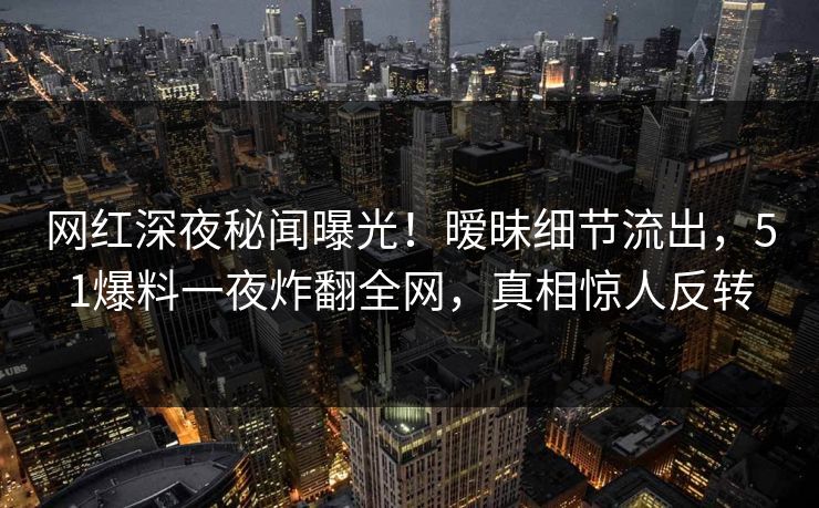 网红深夜秘闻曝光！暧昧细节流出，51爆料一夜炸翻全网，真相惊人反转