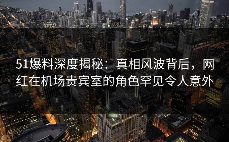 51爆料深度揭秘：真相风波背后，网红在机场贵宾室的角色罕见令人意外